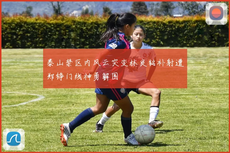 泰山禁区内风云突变林良铭补射遭郑铮门线神勇解围