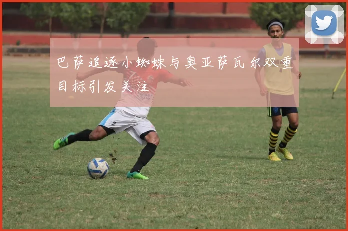 巴萨追逐小蜘蛛与奥亚萨瓦尔双重目标引发关注