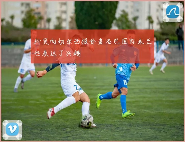 科莫向切尔西报价查洛巴国际米兰也表达了兴趣