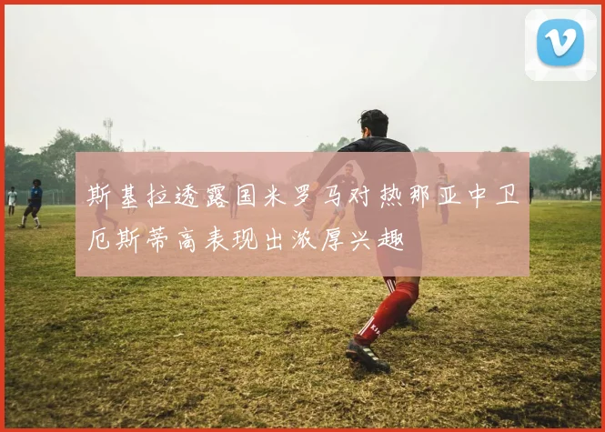 斯基拉透露国米罗马对热那亚中卫厄斯蒂高表现出浓厚兴趣