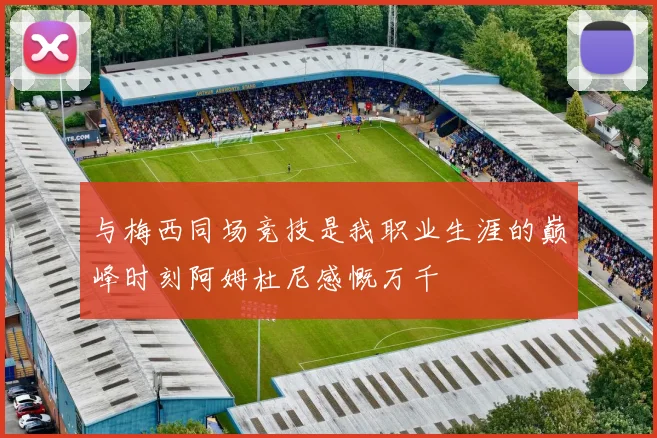 与梅西同场竞技是我职业生涯的巅峰时刻阿姆杜尼感慨万千