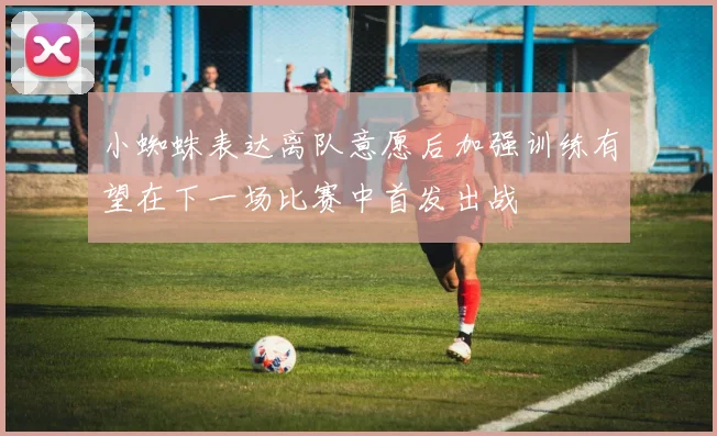 小蜘蛛表达离队意愿后加强训练有望在下一场比赛中首发出战