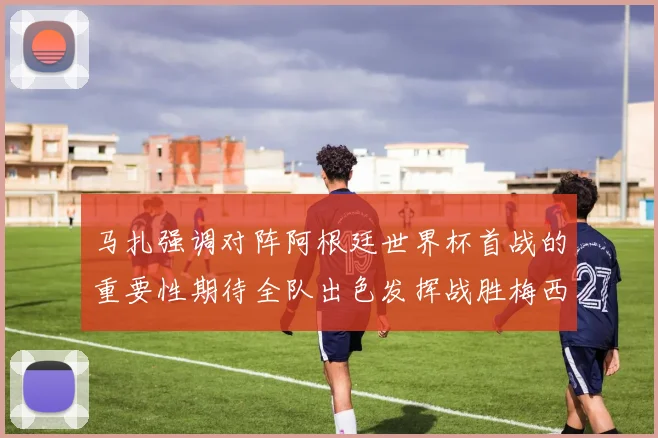 马扎强调对阵阿根廷世界杯首战的重要性期待全队出色发挥战胜梅西