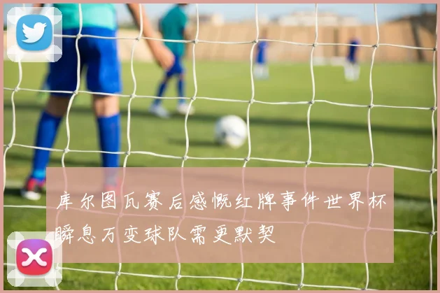 库尔图瓦赛后感慨红牌事件世界杯瞬息万变球队需更默契
