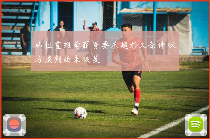 弗拉霍维奇薪资要求超尤文条件双方谈判尚未恢复