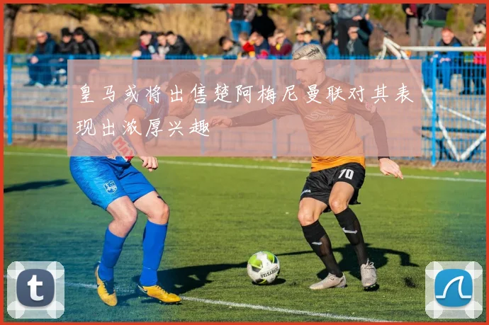 皇马或将出售楚阿梅尼曼联对其表现出浓厚兴趣