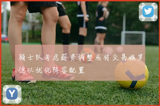 骑士队考虑薪资调整或将交易施罗德以优化阵容配置