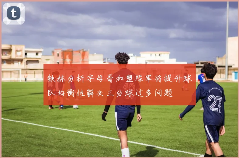 铁林分析字母哥加盟绿军将提升球队均衡性解决三分球过多问题