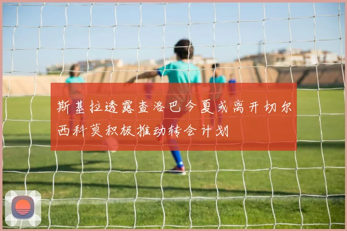 斯基拉透露查洛巴今夏或离开切尔西科莫积极推动转会计划
