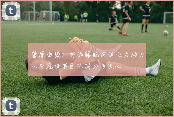 菅原由势：将远藤航伤退化为动力以夺冠证明团队实力与决心