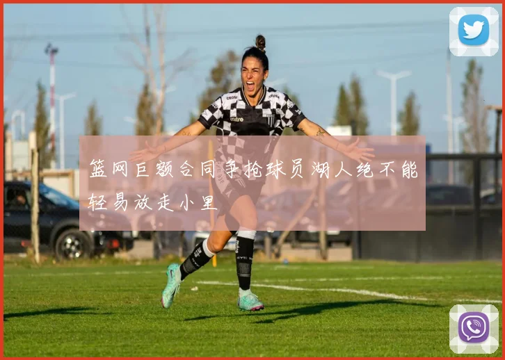 篮网巨额合同争抢球员湖人绝不能轻易放走小里
