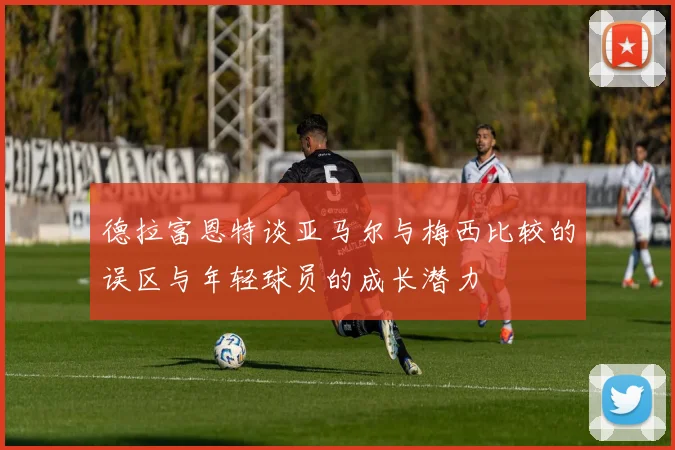 德拉富恩特谈亚马尔与梅西比较的误区与年轻球员的成长潜力