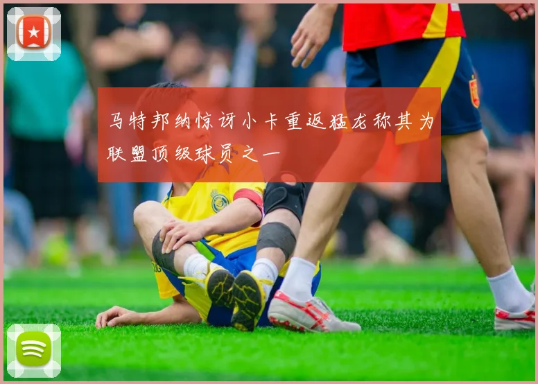 马特邦纳惊讶小卡重返猛龙称其为联盟顶级球员之一